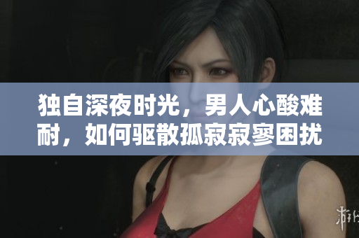 独自深夜时光，男人心酸难耐，如何驱散孤寂寂寥困扰？