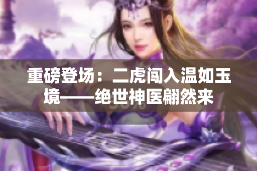 重磅登场：二虎闯入温如玉境——绝世神医翩然来