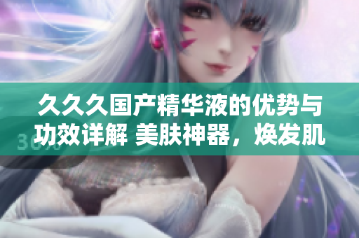 久久久国产精华液的优势与功效详解 美肤神器，焕发肌肤活力