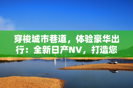 穿梭城市巷道，体验豪华出行：全新日产NV，打造您的移动空间
