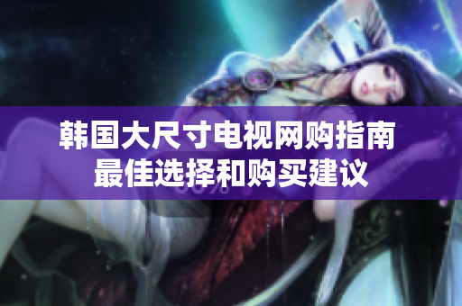 韩国大尺寸电视网购指南 最佳选择和购买建议