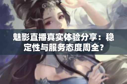魅影直播真实体验分享：稳定性与服务态度周全？