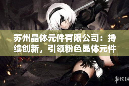 苏州晶体元件有限公司：持续创新，引领粉色晶体元件产业变革
