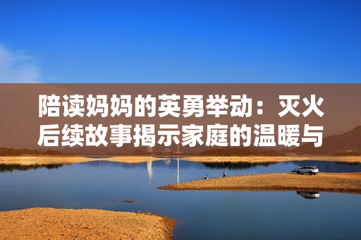 陪读妈妈的英勇举动：灭火后续故事揭示家庭的温暖与团结