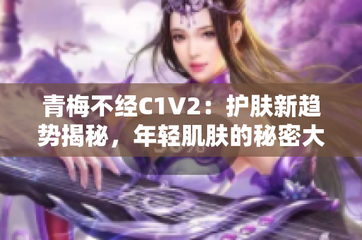 青梅不经C1V2：护肤新趋势揭秘，年轻肌肤的秘密大公开！
