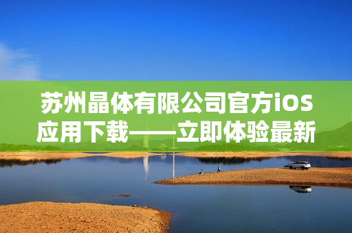 苏州晶体有限公司官方iOS应用下载——立即体验最新晶体技术的移动化应用程序