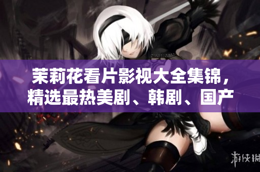 茉莉花看片影视大全集锦，精选最热美剧、韩剧、国产剧，打造专属影视天堂