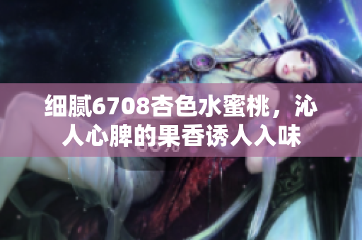 细腻6708杏色水蜜桃，沁人心脾的果香诱人入味