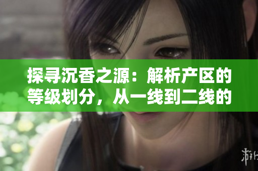 探寻沉香之源：解析产区的等级划分，从一线到二线的区别