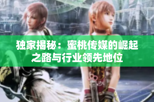 独家揭秘：蜜桃传媒的崛起之路与行业领先地位