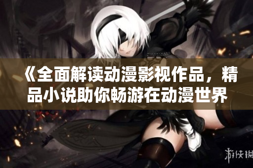 《全面解读动漫影视作品，精品小说助你畅游在动漫世界中》
