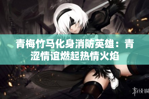 青梅竹马化身消防英雄：青涩情谊燃起热情火焰