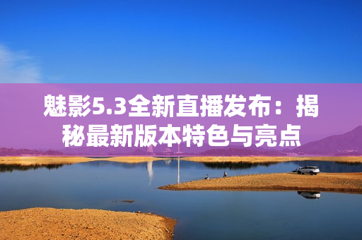 魅影5.3全新直播发布：揭秘最新版本特色与亮点