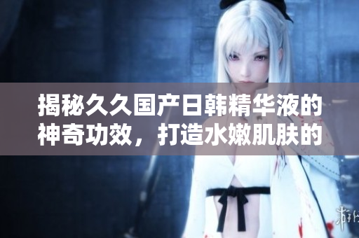 揭秘久久国产日韩精华液的神奇功效，打造水嫩肌肤的秘密武器