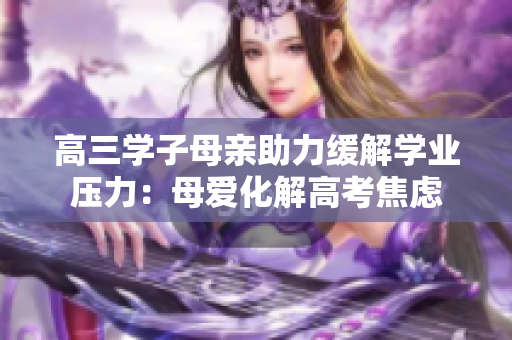 高三学子母亲助力缓解学业压力：母爱化解高考焦虑