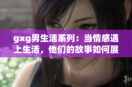 gxg男生活系列：当情感遇上生活，他们的故事如何展开