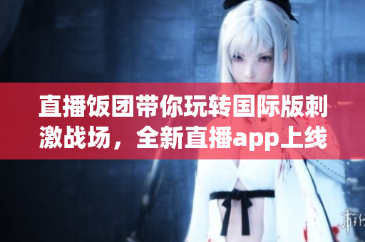 直播饭团带你玩转国际版刺激战场，全新直播app上线！