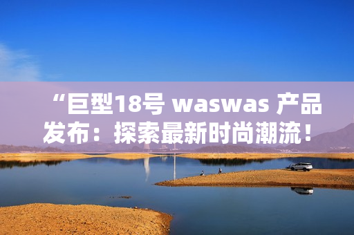 “巨型18号 waswas 产品发布：探索最新时尚潮流！”