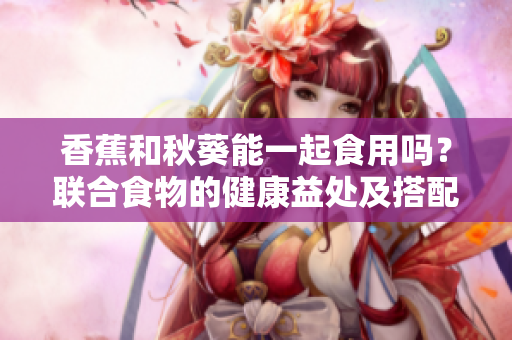 香蕉和秋葵能一起食用吗？联合食物的健康益处及搭配建议