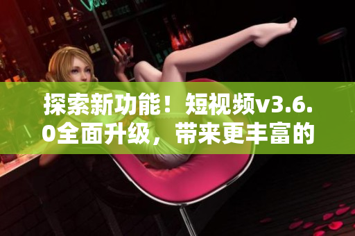 探索新功能！短视频v3.6.0全面升级，带来更丰富的体验