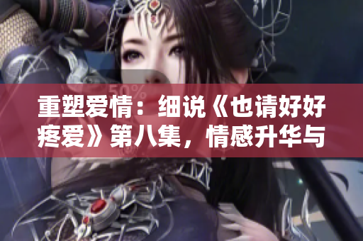 重塑爱情：细说《也请好好疼爱》第八集，情感升华与挑战并存