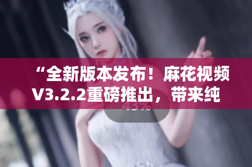 “全新版本发布！麻花视频V3.2.2重磅推出，带来纯净体验”