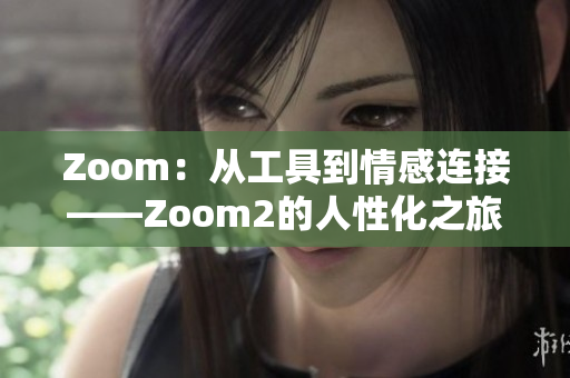 Zoom：从工具到情感连接——Zoom2的人性化之旅