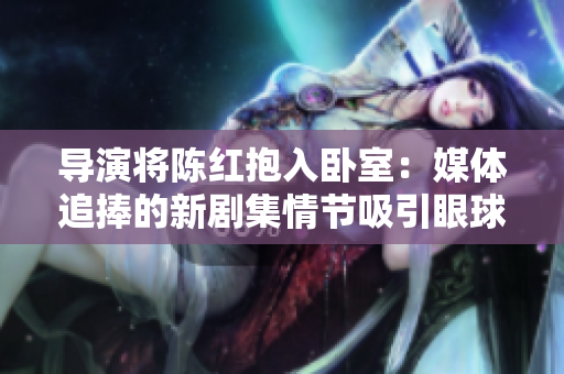 导演将陈红抱入卧室：媒体追捧的新剧集情节吸引眼球