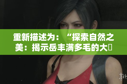 重新描述为：“探索自然之美：揭示岳丰满多毛的大隂户之奥秘”