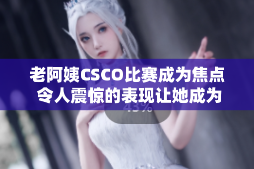 老阿姨CSCO比赛成为焦点 令人震惊的表现让她成为游戏界新宠