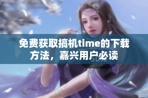 免费获取搞机time的下载方法，嘉兴用户必读