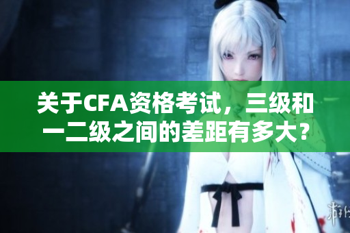关于CFA资格考试，三级和一二级之间的差距有多大？