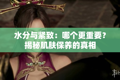 水分与紧致：哪个更重要？揭秘肌肤保养的真相