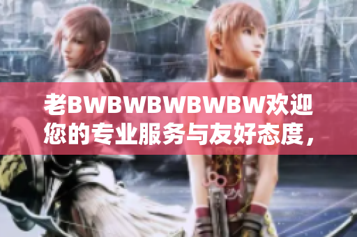 老BWBWBWBWBW欢迎您的专业服务与友好态度，尽在您的指尖。