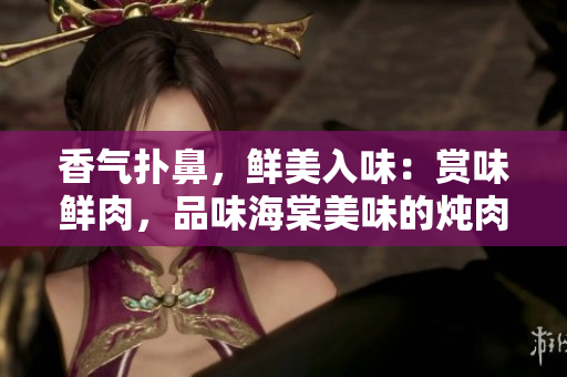 香气扑鼻，鲜美入味：赏味鲜肉，品味海棠美味的炖肉佳肴