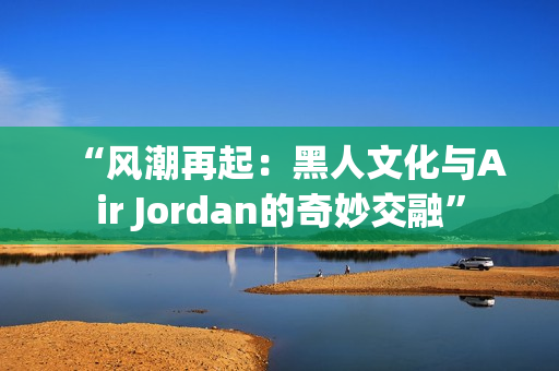 “风潮再起：黑人文化与Air Jordan的奇妙交融”