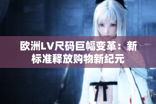 欧洲LV尺码巨幅变革：新标准释放购物新纪元