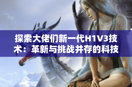 探索大佬们新一代H1V3技术：革新与挑战并存的科技前沿