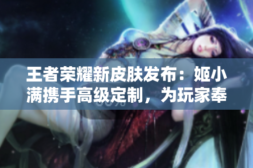 王者荣耀新皮肤发布：姬小满携手高级定制，为玩家奉上华丽皮肤特权