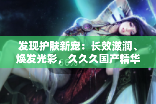 发现护肤新宠：长效滋润、焕发光彩，久久久国产精华液带来的惊喜好处