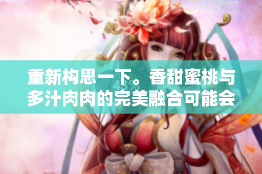 重新构思一下。香甜蜜桃与多汁肉肉的完美融合可能会吸引读者。