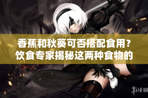 香蕉和秋葵可否搭配食用？饮食专家揭秘这两种食物的潜在好处