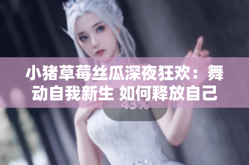 小猪草莓丝瓜深夜狂欢：舞动自我新生 如何释放自己
