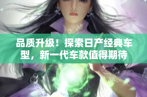 品质升级！探索日产经典车型，新一代车款值得期待