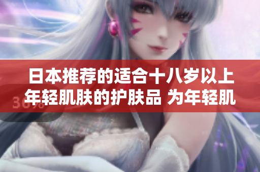 日本推荐的适合十八岁以上年轻肌肤的护肤品 为年轻肌肤量身定制的日本护肤品