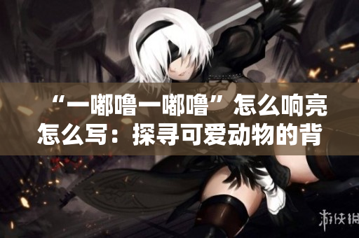 “一嘟噜一嘟噜”怎么响亮怎么写：探寻可爱动物的背后故事