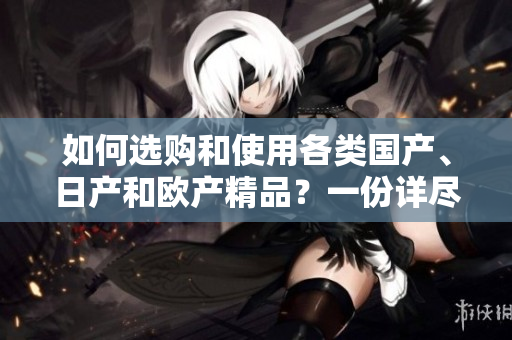 如何选购和使用各类国产、日产和欧产精品？一份详尽指南带您了解