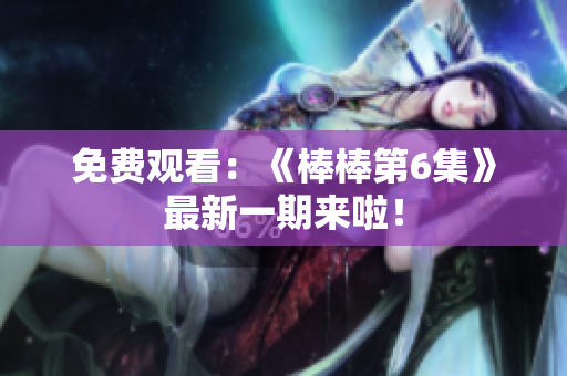 免费观看：《棒棒第6集》最新一期来啦！