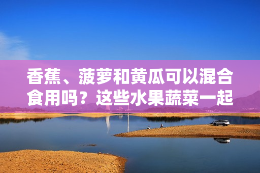 香蕉、菠萝和黄瓜可以混合食用吗？这些水果蔬菜一起搭配有什么好处？