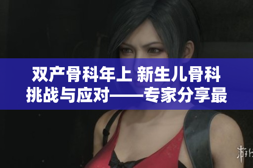 双产骨科年上 新生儿骨科挑战与应对——专家分享最新研究及治疗策略